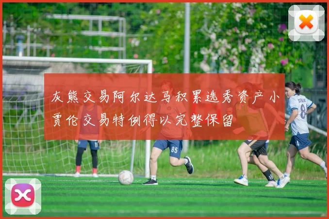 灰熊交易阿尔达马积累选秀资产小贾伦交易特例得以完整保留