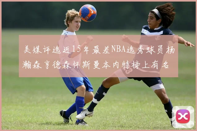美媒评选近15年最差NBA选秀球员杨瀚森亨德森怀斯曼本内特榜上有名