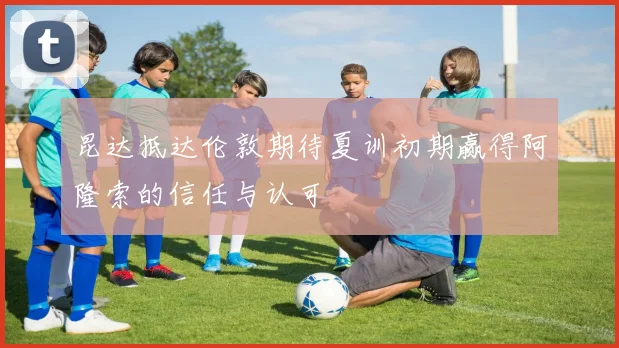 昆达抵达伦敦期待夏训初期赢得阿隆索的信任与认可