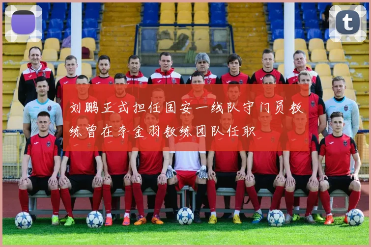 刘鹏正式担任国安一线队守门员教练曾在李金羽教练团队任职
