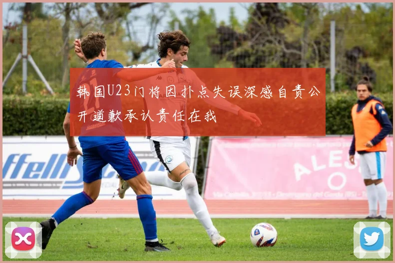 韩国U23门将因扑点失误深感自责公开道歉承认责任在我