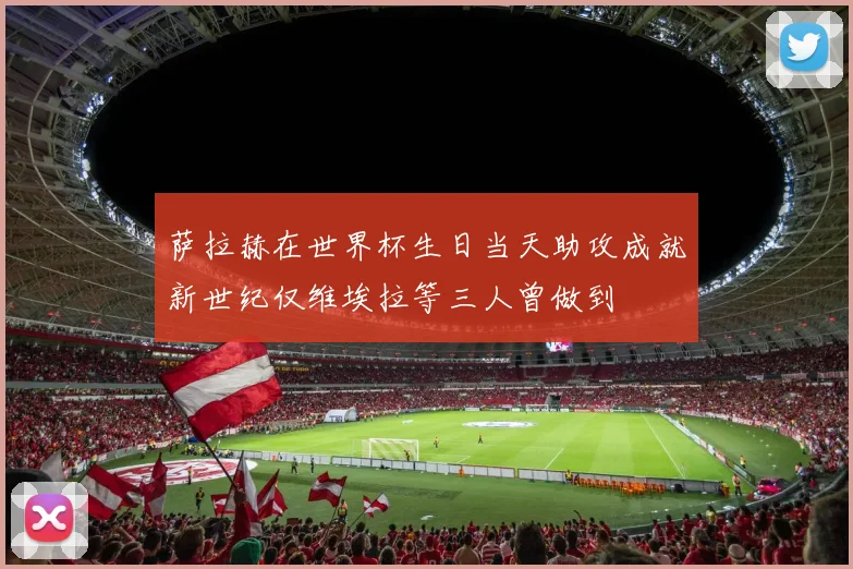 萨拉赫在世界杯生日当天助攻成就新世纪仅维埃拉等三人曾做到