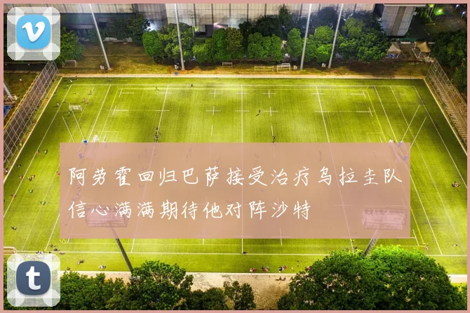 阿劳霍回归巴萨接受治疗乌拉圭队信心满满期待他对阵沙特