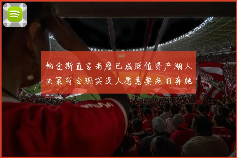 帕金斯直言老詹已成贬值资产湖人决策符合现实没人愿意要老旧奔驰
