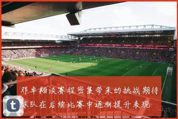邓卓翔谈赛程密集带来的挑战期待球队在后续比赛中逐渐提升表现
