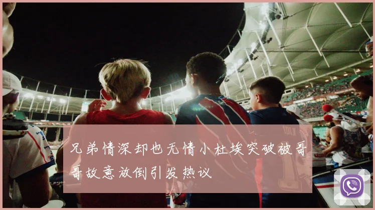 兄弟情深却也无情小杜埃突破被哥哥故意放倒引发热议