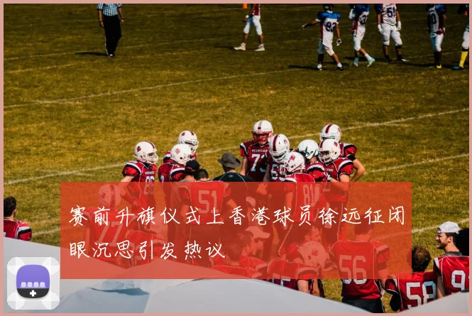 赛前升旗仪式上香港球员徐远征闭眼沉思引发热议