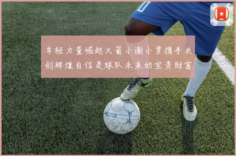 年轻力量崛起火箭小谢小贾携手共创辉煌自信是球队未来的宝贵财富