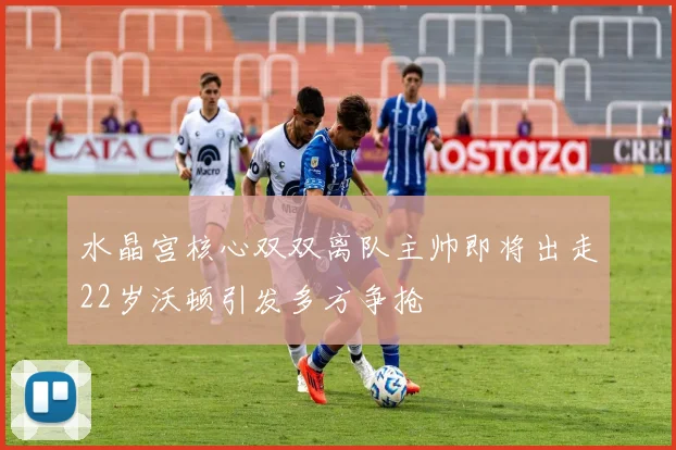 水晶宫核心双双离队主帅即将出走22岁沃顿引发多方争抢