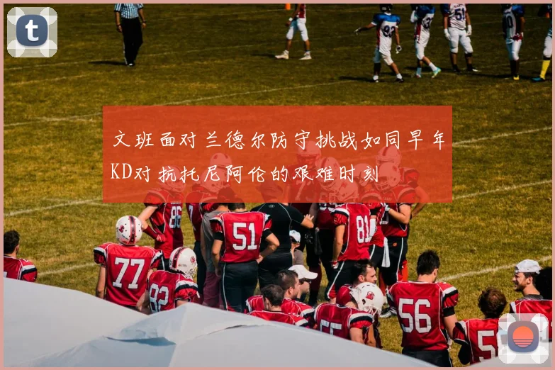文班面对兰德尔防守挑战如同早年KD对抗托尼阿伦的艰难时刻