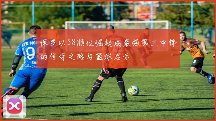 保罗以58顺位崛起成最强第三中锋的传奇之路与篮球启示