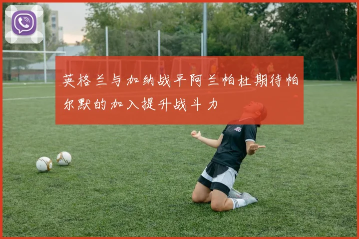 英格兰与加纳战平阿兰帕杜期待帕尔默的加入提升战斗力
