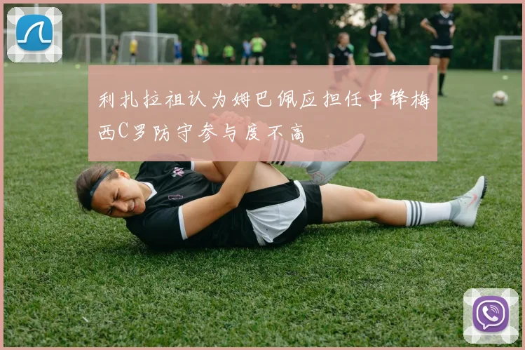 利扎拉祖认为姆巴佩应担任中锋梅西C罗防守参与度不高