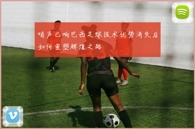 哨声已响巴西足球技术优势消失后如何重塑辉煌之路
