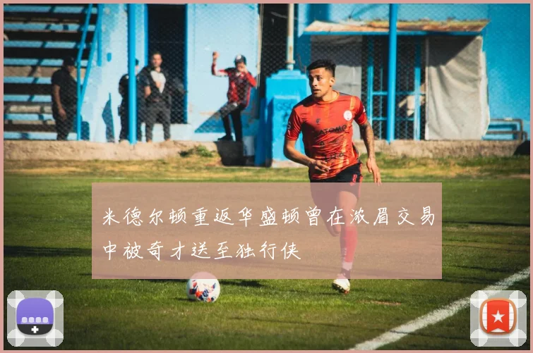 米德尔顿重返华盛顿曾在浓眉交易中被奇才送至独行侠