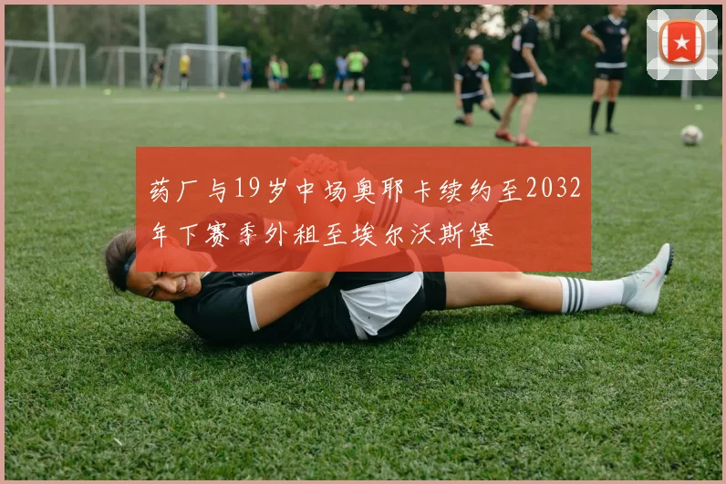 药厂与19岁中场奥耶卡续约至2032年下赛季外租至埃尔沃斯堡