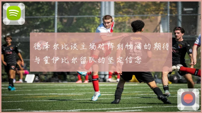 德泽尔比谈主场对阵利物浦的期待与霍伊比尔留队的坚定信念