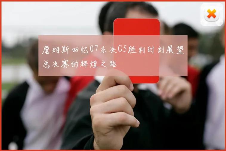 詹姆斯回忆07东决G5胜利时刻展望总决赛的辉煌之路