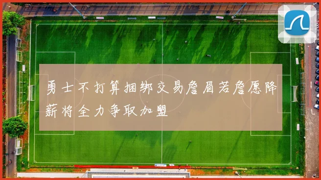 勇士不打算捆绑交易詹眉若詹愿降薪将全力争取加盟