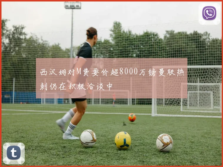 西汉姆对M费要价超8000万镑曼联热刺仍在积极洽谈中