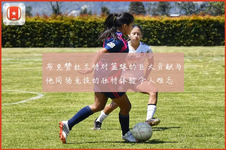 布克赞杜兰特对篮球的巨大贡献与他同场竞技的独特体验令人难忘