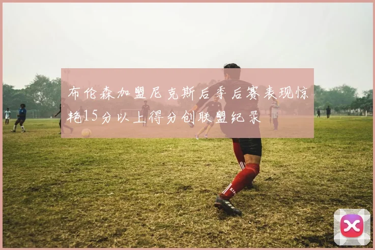 布伦森加盟尼克斯后季后赛表现惊艳15分以上得分创联盟纪录