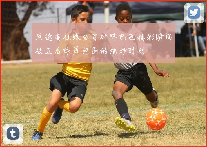 厄德高社媒分享对阵巴西精彩瞬间被五名球员包围的绝妙时刻