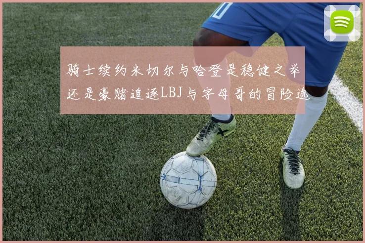 骑士续约米切尔与哈登是稳健之举还是豪赌追逐LBJ与字母哥的冒险选择