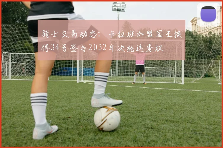 骑士交易动态：卡拉班加盟国王换得34号签与2032年次轮选秀权