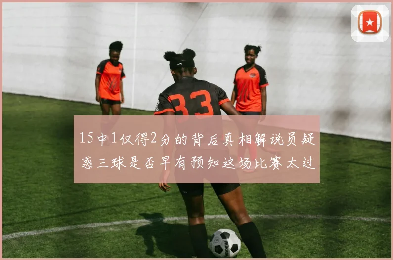 15中1仅得2分的背后真相解说员疑惑三球是否早有预知这场比赛太过抽象