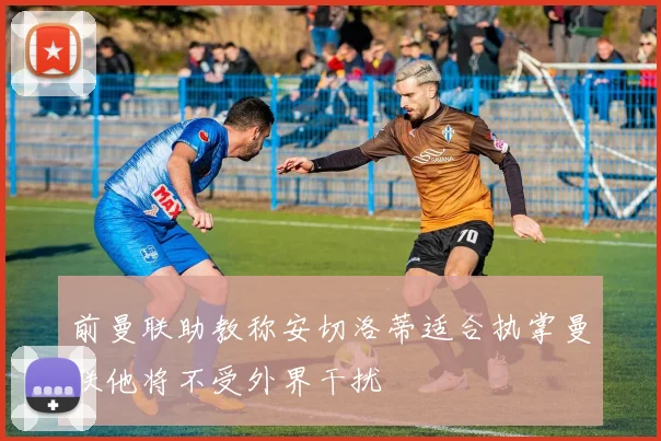 前曼联助教称安切洛蒂适合执掌曼联他将不受外界干扰