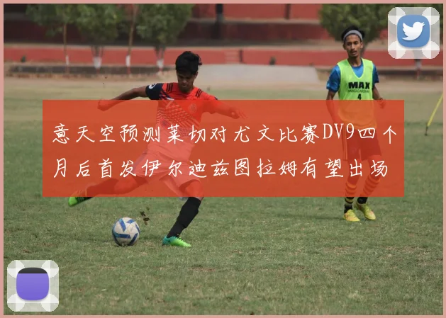 意天空预测莱切对尤文比赛DV9四个月后首发伊尔迪兹图拉姆有望出场